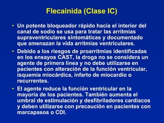 Flecainida (Clase IC)
• Un potente bloqueador rápido hacia el interior del
  canal de sodio se usa para tratar las arritmias
  supraventriculares sintomáticas y documentado
  que amenazan la vida arritmias ventriculares.
• Debido a los riesgos de proarrítmias identificadas
  en los ensayos CAST, la droga no se considera un
  agente de primera línea y no debe utilizarse en
  pacientes con alteración de la función ventricular,
  isquemia miocárdica, infarto de miocardio o
  recurrentes.
• El agente reduce la función ventricular en la
  mayoría de los pacientes. También aumenta el
  umbral de estimulación y desfibriladores cardiacos
  y deben utilizarse con precaución en pacientes con
  marcapasos o CDI.
 