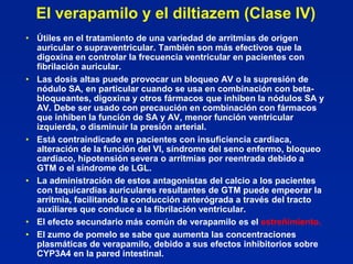 El verapamilo y el diltiazem (Clase IV)
• Útiles en el tratamiento de una variedad de arritmias de origen
  auricular o supraventricular. También son más efectivos que la
  digoxina en controlar la frecuencia ventricular en pacientes con
  fibrilación auricular.
• Las dosis altas puede provocar un bloqueo AV o la supresión de
  nódulo SA, en particular cuando se usa en combinación con beta-
  bloqueantes, digoxina y otros fármacos que inhiben la nódulos SA y
  AV. Debe ser usado con precaución en combinación con fármacos
  que inhiben la función de SA y AV, menor función ventricular
  izquierda, o disminuir la presión arterial.
• Está contraindicado en pacientes con insuficiencia cardiaca,
  alteración de la función del VI, síndrome del seno enfermo, bloqueo
  cardiaco, hipotensión severa o arritmias por reentrada debido a
  GTM o el síndrome de LGL.
• La administración de estos antagonistas del calcio a los pacientes
  con taquicardias auriculares resultantes de GTM puede empeorar la
  arritmia, facilitando la conducción anterógrada a través del tracto
  auxiliares que conduce a la fibrilación ventricular.
• El efecto secundario más común de verapamilo es el estreñimiento.
• El zumo de pomelo se sabe que aumenta las concentraciones
  plasmáticas de verapamilo, debido a sus efectos inhibitorios sobre
  CYP3A4 en la pared intestinal.
 