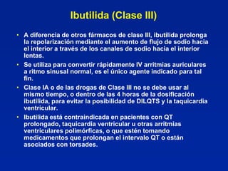 Ibutilida (Clase III)
• A diferencia de otros fármacos de clase III, ibutilida prolonga
  la repolarización mediante el aumento de flujo de sodio hacia
  el interior a través de los canales de sodio hacia el interior
  lentas.
• Se utiliza para convertir rápidamente IV arritmias auriculares
  a ritmo sinusal normal, es el único agente indicado para tal
  fin.
• Clase IA o de las drogas de Clase III no se debe usar al
  mismo tiempo, o dentro de las 4 horas de la dosificación
  ibutilida, para evitar la posibilidad de DILQTS y la taquicardia
  ventricular.
• Ibutilida está contraindicada en pacientes con QT
  prolongado, taquicardia ventricular u otras arritmias
  ventriculares polimórficas, o que estén tomando
  medicamentos que prolongan el intervalo QT o están
  asociados con torsades.
 