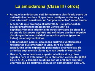 La amiodarona (Clase III / otros)
• Aunque la amiodarona está formalmente clasificado como un
  antiarrítmico de clase III, que tiene múltiples acciones y es
  más adecuado considerar un "amplio espectro" antiarrítmico.
• A pesar de que prolonga el intervalo QT, su potencial de
  causar proarrítmias (taquicardia ventricular) es
  significativamente inferior al de otros fármacos de clase III y
  es uno de los pocos agentes antiarrítmicos que han seguido
  disminuyendo la mortalidad en muchos países (pero no
  todos) los ensayos clínicos.
• Está aprobado para su uso en las arritmias ventriculares
  refractarias que amenazan la vida, pero su función
  terapéutica se ha expandido para incluir una variedad de
  arritmias supraventriculares que van desde el ventrículo.
• Usado IV, amiodarona es superior a la lidocaína y otros
  agentes para el tratamiento de la fibrilación ventricular (2000
  ECC / AHA), y también se utiliza por vía oral para suprimir
  una variedad de arritmias, incluso en combinación con DAI.
 