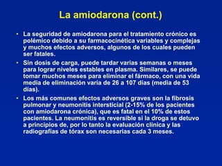 La amiodarona (cont.)
• La seguridad de amiodarona para el tratamiento crónico es
  polémico debido a su farmacocinética variables y complejas
  y muchos efectos adversos, algunos de los cuales pueden
  ser fatales.
• Sin dosis de carga, puede tardar varias semanas o meses
  para lograr niveles estables en plasma. Similares, se puede
  tomar muchos meses para eliminar el fármaco, con una vida
  media de eliminación varía de 26 a 107 días (media de 53
  días).
• Los más comunes efectos adversos graves son la fibrosis
  pulmonar y neumonitis intersticial (2-15% de los pacientes
  con amiodarona crónica), que es fatal en el 10% de estos
  pacientes. La neumonitis es reversible si la droga se detuvo
  a principios de, por lo tanto la evaluación clínica y las
  radiografías de tórax son necesarias cada 3 meses.
 