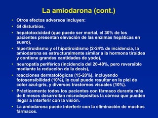 La amiodarona (cont.)
• Otros efectos adversos incluyen:
• GI disturbios,
• hepatotoxicidad (que puede ser mortal, el 30% de los
  pacientes presentan elevación de las enzimas hepáticas en
  suero),
• hipertiroidismo y el hipotiroidismo (2-24% de incidencia, la
  amiodarona es estructuralmente similar a la hormona tiroidea
  y contiene grandes cantidades de yodo),
• neuropatía periférica (incidencia del 20-40%, pero reversible
  mediante la reducción de la dosis),
• reacciones dermatológicas (15-20%), incluyendo
  fotosensibilidad (10%), lo cual puede resultar en la piel de
  color azul-gris, y diversos trastornos visuales (10%).
• Prácticamente todos los pacientes con fármaco durante más
  de 6 meses desarrollan microdepósitos la córnea que pueden
  llegar a interferir con la visión.
• La amiodarona puede interferir con la eliminación de muchos
  fármacos.
 