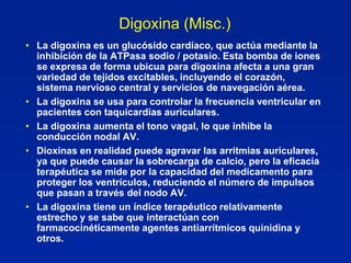 Digoxina (Misc.)
• La digoxina es un glucósido cardíaco, que actúa mediante la
  inhibición de la ATPasa sodio / potasio. Esta bomba de iones
  se expresa de forma ubicua para digoxina afecta a una gran
  variedad de tejidos excitables, incluyendo el corazón,
  sistema nervioso central y servicios de navegación aérea.
• La digoxina se usa para controlar la frecuencia ventricular en
  pacientes con taquicardias auriculares.
• La digoxina aumenta el tono vagal, lo que inhibe la
  conducción nodal AV.
• Dioxinas en realidad puede agravar las arritmias auriculares,
  ya que puede causar la sobrecarga de calcio, pero la eficacia
  terapéutica se mide por la capacidad del medicamento para
  proteger los ventrículos, reduciendo el número de impulsos
  que pasan a través del nodo AV.
• La digoxina tiene un índice terapéutico relativamente
  estrecho y se sabe que interactúan con
  farmacocinéticamente agentes antiarrítmicos quinidina y
  otros.
 