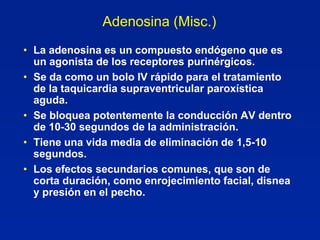 Adenosina (Misc.)
• La adenosina es un compuesto endógeno que es
  un agonista de los receptores purinérgicos.
• Se da como un bolo IV rápido para el tratamiento
  de la taquicardia supraventricular paroxística
  aguda.
• Se bloquea potentemente la conducción AV dentro
  de 10-30 segundos de la administración.
• Tiene una vida media de eliminación de 1,5-10
  segundos.
• Los efectos secundarios comunes, que son de
  corta duración, como enrojecimiento facial, disnea
  y presión en el pecho.
 