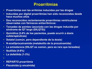 Proarrítmias
• Proarrítmias son las arritmias inducidas por las drogas
• Inducidas por digital proarrítmias han sido reconocidos desde
  hace muchos años
• Dos reconocidos recientemente proarrítmias ventriculares
  observadas con fármacos antiarrítmicos:
• Torsades de pointes (asociada con las drogas inducida por
  síndrome de QT largo (DILQTS))
• Quinidina (2-8% de los pacientes, puede ocurrir a dosis
  subterapéuticas)
• Sotalol (común, pero dependiente de la dosis)
• N-acetilprocainamida (metabolito de la procainamida)
• La amiodarona (DILQT es común, pero es raro que torsades)
• Ibutilida (4-8%)
• La dofetilida (1-3%)
•
• REPARTO proarritmia
• Flecainida (y encainida)
 