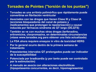 Torsades de Pointes ("torsión de los puntas")
• Torsades es una arritmia polimórfica que rápidamente puede
  convertirse en fibrilación ventricular
• Asociados con las drogas que tienen Clase III y Clase IA
  (acciones bloqueadores del canal de potasio y
  medicamentos que prolongan la repolarización) y causar
  inducida por fármacos síndrome de QT largo (DILQTS)
• También se ve con muchas otras drogas (terfenadina,
  eritromicina, clorpromazina, en determinadas circunstancias
  (véase www.torsades.org para obtener una lista actualizada)
• La FDA ahora requiere ensayos in vitro de toxicidad HERG
• Por lo general ocurre dentro de la primera semana de
  tratamiento
• Preexistentes intervalos QT prolongados puede ser indicador
  de la susceptibilidad
• Potenciada por bradicardia (y por tanto puede ser controlado
  por la estimulación)
• A menudo se asocia con alteraciones electrolíticas
  (hipopotasemia concurrentes, es decir, hipomagnesemia)
 