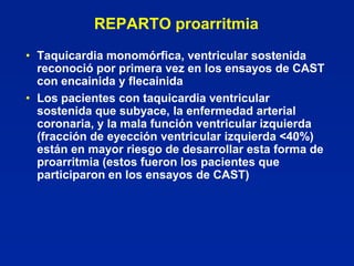 REPARTO proarritmia
• Taquicardia monomórfica, ventricular sostenida
  reconoció por primera vez en los ensayos de CAST
  con encainida y flecainida
• Los pacientes con taquicardia ventricular
  sostenida que subyace, la enfermedad arterial
  coronaria, y la mala función ventricular izquierda
  (fracción de eyección ventricular izquierda <40%)
  están en mayor riesgo de desarrollar esta forma de
  proarritmia (estos fueron los pacientes que
  participaron en los ensayos de CAST)
 