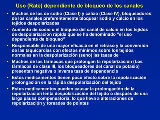 Uso (Rate) dependiente de bloqueo de los canales
• Muchos de los de sodio (Clase I) y calcio (Clase IV), bloqueadores
  de los canales preferentemente bloquear sodio y calcio en los
  tejidos despolarizadas
• Aumento de sodio o el bloqueo del canal de calcio en los tejidos
  de despolarización rápida que se ha denominado "el uso
  dependiente de bloqueo"
• Responsable de una mayor eficacia en el retraso y la conversión
  de las taquicardias con efectos mínimos sobre los tejidos
  normales en la despolarización (seno) las tasas de
• Muchos de los fármacos que prolongan la repolarización (Los
  fármacos de clase III, los bloqueadores del canal de potasio)
  presentan negativa o inversa tasa de dependencia
• Estos medicamentos tienen poco efecto sobre la repolarización
  prolongación en la rápida despolarización del tejido
• Estos medicamentos pueden causar la prolongación de la
  repolarización lenta despolarización del tejido o después de una
  larga pausa compensatoria, lo que lleva a alteraciones de
  repolarización y torsades de pointes
 