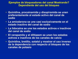 Ejemplos de bloqueadores del canal Mostrando?
         Dependiente del uso del bloqueo

• Quinidina, procainamida y disopiramida se unen
  preferentemente al estado activo del canal de
  sodio
• La amiodarona se une casi exclusivamente en el
  estado inactivo del canal de sodio
• La lidocaína se une los estados activos e inactivos
  del canal de sodio
• El verapamilo y el diltiazem se unen los estados
  activos e inactivos de los canales de calcio
• Quinidina, bretilio, sotalol y mostrar el uso inverso
  de la dependencia con respecto al bloqueo de los
  canales de potasio
 