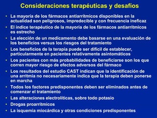 Consideraciones terapéuticas y desafíos
• La mayoría de los fármacos antiarrítmicos disponibles en la
  actualidad son peligrosos, impredecible y con frecuencia ineficaz
• El índice terapéutico de la mayoría de los fármacos antiarrítmicos
  es estrecho
• La elección de un medicamento debe basarse en una evaluación de
  los beneficios versus los riesgos del tratamiento
• Los beneficios de la terapia puede ser difícil de establecer,
  particularmente en pacientes relativamente asintomáticos
• Los pacientes con más probabilidades de beneficiarse son los que
  corren mayor riesgo de efectos adversos del fármaco
• Los resultados del estudio CAST indican que la identificación de
  una arritmia no necesariamente indica que la terapia deben ponerse
  en marcha
• Todos los factores predisponentes deben ser eliminados antes de
  comenzar el tratamiento
• Las alteraciones electrolíticas, sobre todo potasio
• Drogas proarrítmicos
• La isquemia miocárdica y otras condiciones predisponentes
 