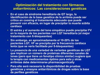 Optimización del tratamiento con fármacos
    antiarrítmicos: Las consideraciones genéticas
• En el caso de síndrome hereditario de QT largo, la
  identificación de la base genética de la arritmia puede ser
  crítico en coosing el tratamiento adecuado que puede
  prevenir con eficacia, en lugar de precipitar la muerte súbita
  cardíaca
• El estrés y el aumento del tono simpático puede precipitar FV
  en la mayoría de los pacientes con LQT hereditaria (el mejor
  tratamiento con ß-bloqueantes)
• Sin embargo, en aproximadamente el 10-20% de los
  pacientes LQT, VF se precipita por la frecuencia cardíaca
  lenta (que se vería facilitado por ß-bloqueantes)
• La presencia de una variedad de variantes genéticas de LQT
  que implican un número de proteínas diferentes canales de
  iones (pero que tiene un fenotipo clínico similar) sugiere que
  la terapia con medicamentos óptimo para esta y otras
  arritmias debe determinarse pharmacogentically
• Para ello será necesario la disponibilidad de pruebas
  genéticas y ensayos antiarrítmicos de drogas sobre la base
  de perfiles genéticos
 