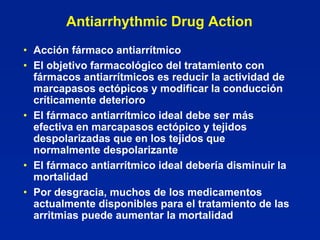 Antiarrhythmic Drug Action
• Acción fármaco antiarrítmico
• El objetivo farmacológico del tratamiento con
  fármacos antiarrítmicos es reducir la actividad de
  marcapasos ectópicos y modificar la conducción
  críticamente deterioro
• El fármaco antiarrítmico ideal debe ser más
  efectiva en marcapasos ectópico y tejidos
  despolarizadas que en los tejidos que
  normalmente despolarizante
• El fármaco antiarrítmico ideal debería disminuir la
  mortalidad
• Por desgracia, muchos de los medicamentos
  actualmente disponibles para el tratamiento de las
  arritmias puede aumentar la mortalidad
 