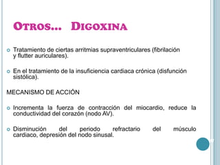 OTROS… DIGOXINA


Tratamiento de ciertas arritmias supraventriculares (fibrilación
y flutter auriculares).



En el tratamiento de la insuficiencia cardiaca crónica (disfunción
sistólica).

MECANISMO DE ACCIÓN


Incrementa la fuerza de contracción del miocardio, reduce la
conductividad del corazón (nodo AV).



Disminución
del
periodo
refractario
cardiaco, depresión del nodo sinusal.

del

músculo
47

 