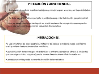 PRECAUCIÓN Y ADVERTENCIAS.
•Precaución al conducir o realizar trabajos que requieran gran atención, por la posibilidad de
mareos.
•Se debe ingerir con alimentos, leche o antiácidos para evitar la irritación gastrointestinal.
•Los pacientes con disfunción hepática o insuficiencia cardíaca congestiva severa pueden
necesitar dosis menores o menos frecuentes de mexiletina.
INTERACCIONES.
El uso simultáneo de ácido ascórbico, de fosfato de potasio o de sodio puede acidificar la
orina y acelerar la excreción renal de mexiletina.
La alcalinización de la orina (por inhibidores de la anhidrasa carbónica, citratos o antiácidos
que contengan calcio o magnesio) puede retrasar la excreción renal de la mexiletina.
La metoclopramida puede acelerar la absorción de la mexiletina.
 