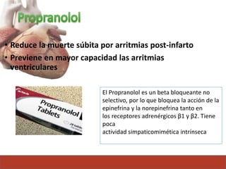 • Reduce la muerte súbita por arritmias post-infarto
• Previene en mayor capacidad las arritmias
ventriculares
El Propranolol es un beta bloqueante no
selectivo, por lo que bloquea la acción de la
epinefrina y la norepinefrina tanto en
los receptores adrenérgicos β1 y β2. Tiene
poca
actividad simpaticomimética intrínseca
 