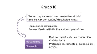 Grupo IC
Fármacos que mas retrasan la reactivación del
canal de Na+ por acción / disociación lenta.
Fármacos que mas retrasan la reactivación del
canal de Na+ por acción / disociación lenta.
Reducen la velocidad de conducción.
Cinética lenta.
Prolongan ligeramente el potencial de
acción
Indicaciones principales:
Prevención de la fibrilación auricular paroxística.
 