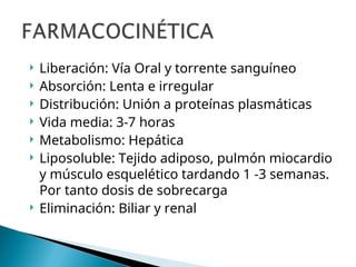  Liberación: Vía Oral y torrente sanguíneo
 Absorción: Lenta e irregular
 Distribución: Unión a proteínas plasmáticas
 Vida media: 3-7 horas
 Metabolismo: Hepática
 Liposoluble: Tejido adiposo, pulmón miocardio
y músculo esquelético tardando 1 -3 semanas.
Por tanto dosis de sobrecarga
 Eliminación: Biliar y renal
 