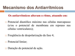 Mecanismo dos AntiarrítmicosOs antiarrítmicos alteram o ritmo, atuando em:Potencial diastólico máximo nas células marcapasso (e/ou o potencial de membrana em repouso nas células ventriculares);Freqüência de despolarização da fase 4;Potencial limiar;Duração do potencial de ação.