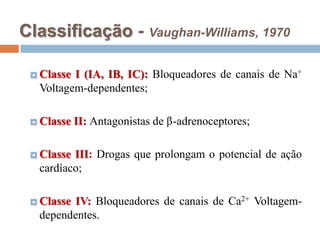 Classificação - Vaughan-Williams, 1970Classe I (IA, IB, IC): Bloqueadores de canais de Na+Voltagem-dependentes;Classe II: Antagonistas de -adrenoceptores;Classe III: Drogas que prolongam o potencial de ação cardíaco;Classe IV: Bloqueadores de canais de Ca2+Voltagem-dependentes.