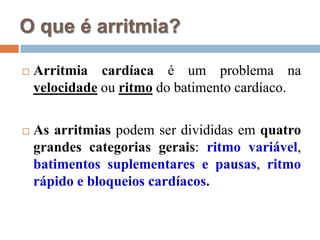 O que é arritmia?Arritmia cardíaca é um problema na velocidadeou ritmo do batimento cardíaco.As arritmias podem ser divididas em quatro grandes categorias gerais: ritmo variável, batimentos suplementares e pausas, ritmo rápido e bloqueios cardíacos.