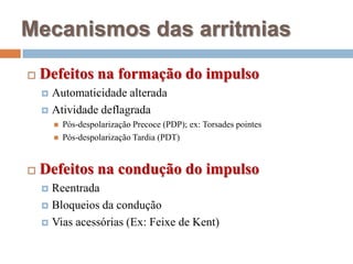 Mecanismos das arritmiasDefeitos na formação do impulsoAutomaticidade alteradaAtividade deflagradaPós-despolarização Precoce (PDP); ex: TorsadespointesPós-despolarização Tardia (PDT)Defeitos na condução do impulsoReentrada Bloqueios da conduçãoVias acessórias (Ex: Feixe de Kent)