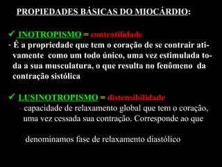  INOTROPISMO = contratilidade
- É a propriedade que tem o coração de se contrair ati-
vamente como um todo único, uma vez estimulada to-
da a sua musculatura, o que resulta no fenômeno da
contração sistólica
PROPIEDADES BÁSICAS DO MIOCÁRDIO:
 LUSINOTROPISMO = distensibilidade
- capacidade de relaxamento global que tem o coração,
uma vez cessada sua contração. Corresponde ao que
denominamos fase de relaxamento diastólico
 