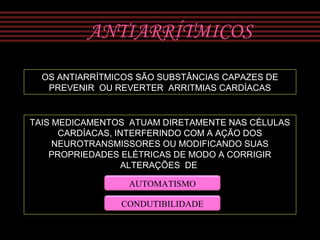 ANTIARRÍTMICOS
OS ANTIARRÍTMICOS SÃO SUBSTÂNCIAS CAPAZES DE
PREVENIR OU REVERTER ARRITMIAS CARDÍACAS
TAIS MEDICAMENTOS ATUAM DIRETAMENTE NAS CÉLULAS
CARDÍACAS, INTERFERINDO COM A AÇÃO DOS
NEUROTRANSMISSORES OU MODIFICANDO SUAS
PROPRIEDADES ELÉTRICAS DE MODO A CORRIGIR
ALTERAÇÕES DE
AUTOMATISMO
CONDUTIBILIDADE
 