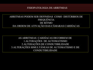 FISIOPATOLOGIA DS ARRITMIAS
ARRITMIAS PODEM SER DEFINIDAS COMO DISTÚRBIOS DE
FREQUÊNCIA
DE RÍTMO
DA ORDEM DE ATIVAÇÃO DAS CÂMARAS CARDÍACAS
AS ARRITMIAS CARDÍACAS DECORREM DE
1.ALTERAÇÕES DE AUTOMATISMO
2.ALTERAÇÕES DE CONDUTIBILIDADE
3.ALTERAÇÕES SIMULTÂNEAS DE AUTOMATISMO E DE
CONDUTIBILIDADE
 