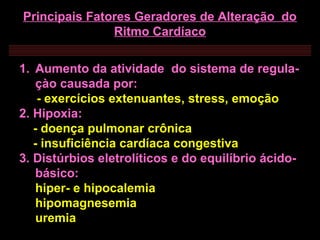 Principais Fatores Geradores de Alteração do
Ritmo Cardíaco
1. Aumento da atividade do sistema de regula-
çào causada por:
- exercícios extenuantes, stress, emoção
2. Hipoxia:
- doença pulmonar crônica
- insuficiência cardíaca congestiva
3. Distúrbios eletrolíticos e do equilíbrio ácido-
básico:
hiper- e hipocalemia
hipomagnesemia
uremia
 