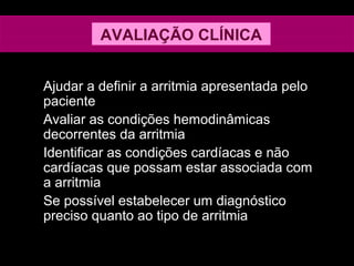 Ajudar a definir a arritmia apresentada pelo
paciente
Avaliar as condições hemodinâmicas
decorrentes da arritmia
Identificar as condições cardíacas e não
cardíacas que possam estar associada com
a arritmia
Se possível estabelecer um diagnóstico
preciso quanto ao tipo de arritmia
AVALIAÇÃO CLÍNICA
 