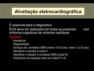 Alvaliação eletrocardiográfica
É essencial para o diagnóstico
ECG deve ser realizados em todos os pacientes com
sintomas sugestivos de arritmias cardíacas
Analisar:
frequência
Regularidade
Duraçao do complexo QRS (menor <0.12 sec, maior ≥ 0.12 sec)
Identificar e estudar a onda P
Identificar e estudar o complexo QRS (onda R)
Determinar as relações entre as ondas P e R
 