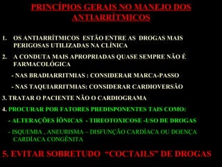 1. OS ANTIARRÍTMICOS ESTÃO ENTRE AS DROGAS MAIS
PERIGOSAS UTILIZADAS NA CLÍNICA
2. A CONDUTA MAIS APROPRIADAS QUASE SEMPRE NÃO É
FARMACOLÓGICA
- NAS BRADIARRITMIAS : CONSIDERAR MARCA-PASSO
- NAS TAQUIARRITMIAS: CONSIDERAR CARDIOVERSÃO
3. TRATAR O PACIENTE NÃO O CARDIOGRAMA
4. PROCURAR POR FATORES PREDISPONENTES TAIS COMO:
- ALTERAÇÕES ÍÔNICAS - TIREOTOXICOSE -USO DE DROGAS
- ISQUEMIA , ANEURISMA – DISFUNÇÃO CARDÍACA OU DOENÇA
CARDÍACA CONGÊNITA
5. EVITAR SOBRETUDO “COCTAILS” DE DROGAS
PRINCÍPIOS GERAIS NO MANEJO DOS
ANTIARRÍTMICOS
 