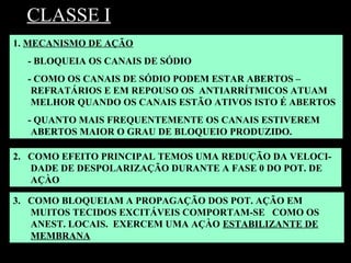 CLASSE I
3. COMO BLOQUEIAM A PROPAGAÇÃO DOS POT. AÇÃO EM
MUITOS TECIDOS EXCITÁVEIS COMPORTAM-SE COMO OS
ANEST. LOCAIS. EXERCEM UMA AÇÀO ESTABILIZANTE DE
MEMBRANA
1. MECANISMO DE AÇÃO
- BLOQUEIA OS CANAIS DE SÓDIO
- COMO OS CANAIS DE SÓDIO PODEM ESTAR ABERTOS –
REFRATÁRIOS E EM REPOUSO OS ANTIARRÍTMICOS ATUAM
MELHOR QUANDO OS CANAIS ESTÃO ATIVOS ISTO É ABERTOS
- QUANTO MAIS FREQUENTEMENTE OS CANAIS ESTIVEREM
ABERTOS MAIOR O GRAU DE BLOQUEIO PRODUZIDO.
2. COMO EFEITO PRINCIPAL TEMOS UMA REDUÇÃO DA VELOCI-
DADE DE DESPOLARIZAÇÃO DURANTE A FASE 0 DO POT. DE
AÇÀO
 