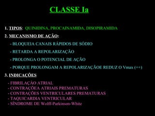 1. TIPOS: QUINIDINA, PROCAINAMIDA, DISOPIRAMIDA
2. MECANISMO DE AÇÃO:
- BLOQUEIA CANAIS RÁPIDOS DE SÓDIO
- RETARDA A REPOLARIZAÇÃO
- PROLONGA O POTENCIAL DE AÇÃO
- PORQUE PROLONGAM A REPOLARIZAÇÃOE REDUZ O Vmax (++)
3. INDICAÇÕES
- FIBRILAÇÀO ATRIAL
- CONTRAÇÕEA ATRIAIS PREMATURAS
- CONTRAÇÕES VENTRICULARES PREMATURAS
- TAQUICARDIA VENTRICULAR
- SÍNDROME DE Wolff-Parkinson-White
CLASSE Ia
 
