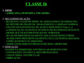 1. TIPOS
- LIDOCAINA, FENITOINA, TOCAINIDA
2. MECANISMO DE AÇÃO
- BLOQUEIA CANAIS DE SÓDIO SE ASSOCIANDO E SE DISSOCIAN-
DO DENTRO DO PRAZO DE DO BATIMENTO CARDÍACO NORMAL
- ENCURTAM O POTENCIAL DE AÇÃO E REDUZEM O Vmax ( +)
- A DISSOCIAÇÀO ACONTECE NO INÍCIO DO BATIMENTO SEGUINTE
(DESDE QUE OS BATIMENTOS SEJAM NORMAIS)
- SE LIGAM PREFERENCIALMENTE AOS CANAIS REFRATÁRIOS
BLOQEANDO PREFERENCIALMENTE CÉLULAS DESPOLARIZADAS
COMO ACONTECE NA ISQUEMIA
- ASSIM UM BATIMENTO PREMATURO SERÁ ABORTADO
3. INDICAÇÀO
USADOS NA DISRRITMIA VENTRICULAR SOMENTE COM
- CONTRAÇÕES VENTRICULARES PREMATURAS
- TAQUICARDIA VENTRICULAR
- FIBRILAÇÃO
CLASSE Ib
 