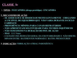 1. TIPOS: FLECAINIDA (droga protótipa) - ENCAINIDA
2. MECANISMO DE AÇÃO
- SE ASSOCIAM E SE DISSOCIAM MUITO LENTAMENTE CHEGANDO
A UM NÍVEL DE EQUILÍBRIO QUE NÃO VARIA DURANTE O CICLO
CARDÍACO
- PREFERÊNCIA MÍNIMA PARA CANAIS REFRATÁRIOS
- NÃO APRESENTAM SELETIVIDADE PARA TECIDOS ISQUÊMICOS
- NÃO TEM EFEITO NA DURAÇÃO DO POT. DE AÇÀO
- MAS ↓↓↓ Vmax.
- CAUSAM UMA REDUÇÃO GERAL DA EXCITABILIDADE E NÃO DISCRI-
MINAM ENTRE BATIMENTOS NORMAIS E BATIM. PREMATUROS
3. INDICAÇÃO: FIBRILAÇÀO ATRIAL PAROXÍSTICA
CLASSE Ic
 
