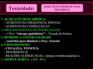 1. AÇÃO ANTI MUSCARÍNICA
- AUMENTO DA FREQUÊNCIA SINUSAL
- AUMENTO DA CONDUÇÃO AV
2. PROLONGAMENTO DO INTERVALO QT
- ( 5%) - “síncope quinidínica” - Torsade de Pointes
3. DEPRIME A CONTRATILIDADE
- contribui para diminuir a Pres. Arterial
4. CHINCHONISMO
- CEFALÉIA, TINNITUS,
- DESORDENS GI
- REAÇÕES ALÉRGICAS (Ex.: púrpura trombocitopênica ).
5. (MORTE SÚBITA ( 0.5 - 4% )
Toxicidade:
HOJE TEM INTERESSE MAIS
HISTÓRICO
 