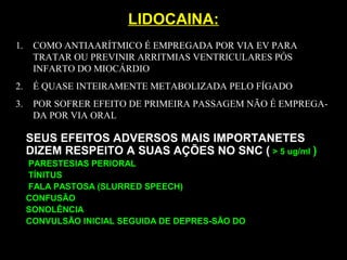 LIDOCAINA:LIDOCAINA:
SEUS EFEITOS ADVERSOS MAIS IMPORTANETES
DIZEM RESPEITO A SUAS AÇÕES NO SNC ( > 5 ug/ml )
PARESTESIAS PERIORAL
TÍNITUS
FALA PASTOSA (SLURRED SPEECH)
CONFUSÃO
SONOLÊNCIA
CONVULSÃO INICIAL SEGUIDA DE DEPRES-SÃO DO
1. COMO ANTIAARÍTMICO É EMPREGADA POR VIA EV PARA
TRATAR OU PREVINIR ARRITMIAS VENTRICULARES PÓS
INFARTO DO MIOCÁRDIO
2. É QUASE INTEIRAMENTE METABOLIZADA PELO FÍGADO
3. POR SOFRER EFEITO DE PRIMEIRA PASSAGEM NÃO É EMPREGA-
DA POR VIA ORAL
 