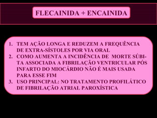 FLECAINIDA + ENCAINIDA
1. TEM AÇÃO LONGA E REDUZEM A FREQUÊNCIA
DE EXTRA-SÍSTOLES POR VIA ORAL
2. COMO AUMENTA A INCIDÊNCIA DE MORTE SÚBI-
TA ASSOCIADA A FIBRILAÇÃO VENTRICULAR PÓS
INFARTO DO MIOCÁRDIO NÃO É MAIS USADA
PARA ESSE FIM
3. USO PRINCIPAL: NO TRATAMENTO PROFILÁTICO
DE FIBRILAÇÃO ATRIAL PAROXÍSTICA
 