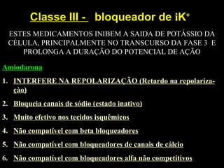 Classe III - bloqueador de iK+
Amiodarona
1. INTERFERE NA REPOLARIZAÇÃO (Retardo na repolariza-
çào)
2. Bloqueia canais de sódio (estado inativo)
3. Muito efetivo nos tecidos isquêmicos
4. Não compatível com beta bloqueadores
5. Não compatível com bloqueadores de canais de cálcio
6. Não compatível com bloqueadores alfa não competitivos
ESTES MEDICAMENTOS INIBEM A SAIDA DE POTÁSSIO DA
CÉLULA, PRINCIPALMENTE NO TRANSCURSO DA FASE 3 E
PROLONGA A DURAÇÃO DO POTENCIAL DE AÇÃO
 