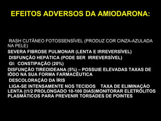 EFEITOS ADVERSOS DA AMIODARONA:EFEITOS ADVERSOS DA AMIODARONA:
RASH CUTÂNEO FOTOSSENSÍVEL (PRODUZ COR CINZA-AZULADA
NA PELE)
SEVERA FIBROSE PULMONAR (LENTA E IRREVERSÍVEL)
DISFUNÇÃO HEPÁTICA (PODE SER IRREVERSÍVEL)
GI: CONSTIPAÇÃO (20%)
DISFUNÇÃO TIREOIDEANA (5%) – POSSUIE ELEVADAS TAXAS DE
IÔDO NA SUA FORMA FARMACÊUTICA
DESCOLORAÇÀO DA ÍRIS
LIGA-SE INTENSAMENTE NOS TECIDOS TAXA DE ELIMINAÇÀO
LENTA (t1/2 PROLONGADO 10-100 DIAS)MONITORAR ELETRÓLITOS
PLASMÁTICOS PARA PREVENIR TORSADES DE POINTES
 