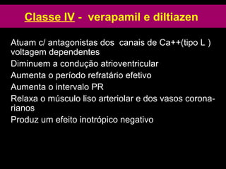 Classe IV - verapamil e diltiazen
Atuam c/ antagonistas dos canais de Ca++(tipo L )
voltagem dependentes
Diminuem a condução atrioventricular
Aumenta o período refratário efetivo
Aumenta o intervalo PR
Relaxa o músculo liso arteriolar e dos vasos corona-
rianos
Produz um efeito inotrópico negativo
 