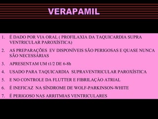 1. É DADO POR VIA ORAL ( PROFILAXIA DA TAQUICARDIA SUPRA
VENTRICULAR PAROXÍSTICA)
2. AS PREPARAÇÕES EV DISPONÍVEIS SÃO PERIGOSAS E QUASE NUNCA
SÃO NECESSÁRIAS
3. APRESENTAM UM t1/2 DE 6-8h
4. USADO PARA TAQUICARDIA SUPRAVENTRICULAR PAROXÍSTICA
5. E NO CONTROLE DA FLUTTER E FIBRILAÇÀO ATRIAL
6. É INEFICAZ NA SÍNDROME DE WOLF-PARKINSON-WHITE
7. É PERIGOSO NAS ARRITMIAS VENTRICULARES
 