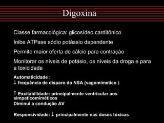 Classe farmacológica: glicosídeo carditônico
Inibe ATPase sódio potássio dependente
Permite maior oferta de cálcio para contraçào
Monitorar os níveis de potásio, os níveis da droga e para
a toxicidade
Digoxina
Automaticidade :
↓ frequência de disparo do NSA (vagomimetico )
↑ Excitabilidade: principalmente ventricular aos
simpaticomiméticos
Diminui a condução AV
Responsividade: ↓ principalmente nas doses tóxicas
 