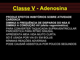 Classe V - Adenosina
PRODUZ EFEITOS INIBITÓRIOS SOBRE ATIVIDADE
CARDÍACA
DIMINUI A FREQUÊNCIA DE DISPAROS DO NSA E
DIMINUI A CONDUÇÃO AV (efeito vagomimético)
PARA CONVERTER TAQUICADIA SUPRAVENTRICULAR
PAROXÍSTICA PARA RÍTMO SINUSAL
APRESENTA MEIA VIDA MUITO CURTA
SÓ É USADA POR VIA EV EM BOLUS
MÍNIMAS REAÇÕES ADVERSAS
PODE CAUSAR ASSISTOLIA POR POUCOS SEGUNDOS
 