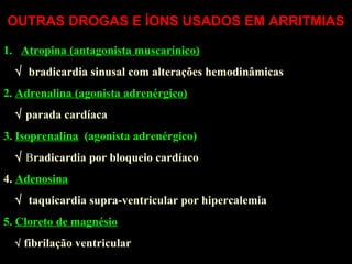 OUTRAS DROGAS E ÍONS USADOS EM ARRITMIAS
1. Atropina (antagonista muscarínico)
√ bradicardia sinusal com alterações hemodinâmicas
2. Adrenalina (agonista adrenérgico)
√ parada cardíaca
3. Isoprenalina (agonista adrenérgico)
√ Bradicardia por bloqueio cardíaco
4. Adenosina
√ taquicardia supra-ventricular por hipercalemia
5. Cloreto de magnésio
√ fibrilação ventricular
 