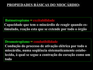 Batmotropismo = excitabilidade
Capacidade que tem o miocárdio de reagir quando es-
timulado, reação esta que se extende por todo o órgão
PROPIEDADES BÁSICAS DO MIOCÁRDIO:
Dromotropismo = condutibilidade
Condução do processo de ativação elétrica por todo o
miocárdio, numa seqüência sistematicamente estabe-
lecida, à qual se segue a contração do coração como um
todo
 
