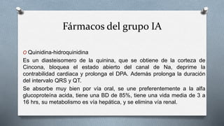 Fármacos del grupo IA
O Quinidina-hidroquinidina
Es un diasteisomero de la quinina, que se obtiene de la corteza de
Cincona, bloquea el estado abierto del canal de Na, deprime la
contrabilidad cardiaca y prolonga el DPA. Además prolonga la duración
del intervalo QRS y QT.
Se absorbe muy bien por vía oral, se une preferentemente a la alfa
glucoproteína acida, tiene una BD de 85%, tiene una vida media de 3 a
16 hrs, su metabolismo es vía hepática, y se elimina vía renal.
 