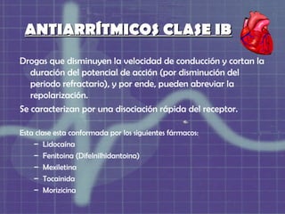 ANTIARRÍTMICOS CLASE IB
Drogas que disminuyen la velocidad de conducción y cortan la
   duración del potencial de acción (por disminución del
   periodo refractario), y por ende, pueden abreviar la
   repolarización.
Se caracterizan por una disociación rápida del receptor.

Esta clase esta conformada por los siguientes fármacos:
    – Lidocaína
    – Fenitoina (Difelnilhidantoina)
    – Mexiletina
    – Tocainida
    – Morizicina
 