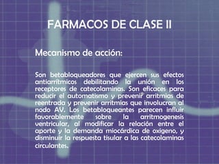 FARMACOS DE CLASE II

Mecanismo de acción:

Son betabloqueadores que ejercen sus efectos
antiarrítmicos debilitando la unión en los
receptores de catecolaminas. Son eficaces para
reducir el automatismo y prevenir arritmias de
reentrada y prevenir arritmias que involucran al
nodo AV. Los betabloqueantes parecen influir
favorablemente      sobre     la     arritmogenesis
ventricular, al modificar la relación entre el
aporte y la demanda miocárdica de oxigeno, y
disminuir la respuesta tisular a las catecolaminas
circulantes.
 